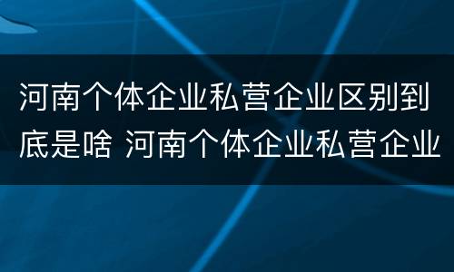 河南个体企业私营企业区别到底是啥 河南个体企业私营企业区别到底是啥样的