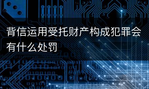 背信运用受托财产构成犯罪会有什么处罚