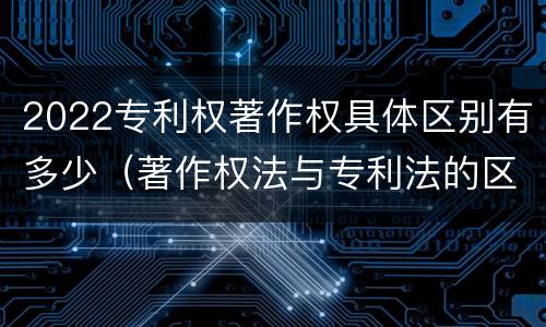 2022专利权著作权具体区别有多少（著作权法与专利法的区别）
