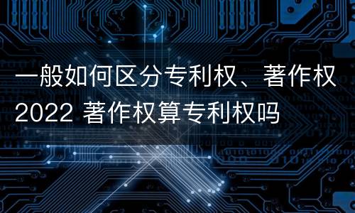 一般如何区分专利权、著作权2022 著作权算专利权吗