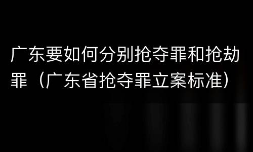 广东要如何分别抢夺罪和抢劫罪（广东省抢夺罪立案标准）