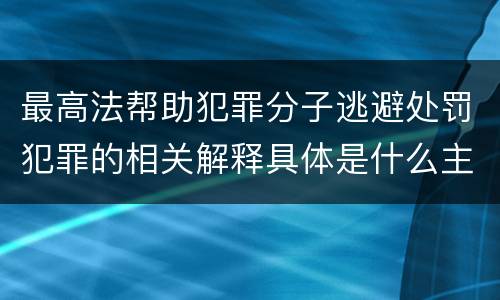 最高法帮助犯罪分子逃避处罚犯罪的相关解释具体是什么主要规定
