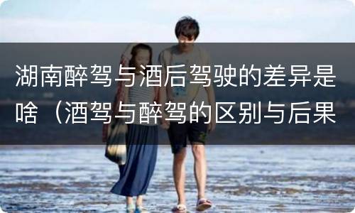 湖南醉驾与酒后驾驶的差异是啥（酒驾与醉驾的区别与后果）