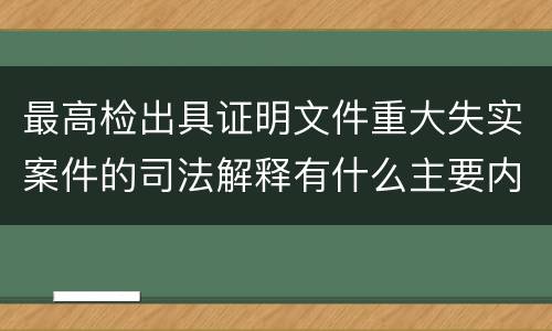 最高检出具证明文件重大失实案件的司法解释有什么主要内容