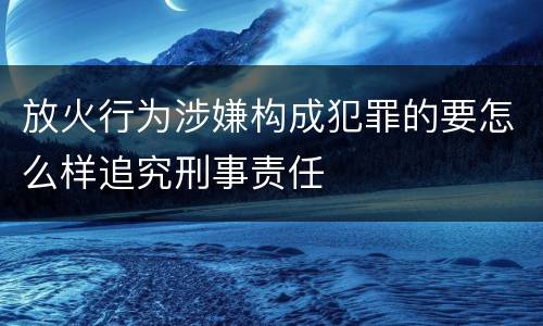 放火行为涉嫌构成犯罪的要怎么样追究刑事责任