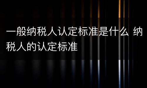一般纳税人认定标准是什么 纳税人的认定标准