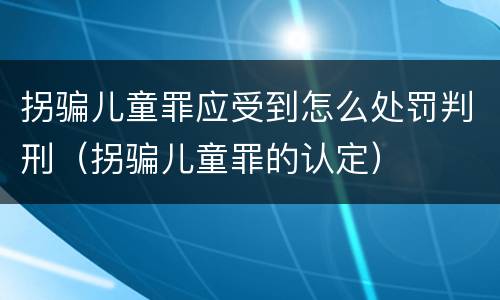 拐骗儿童罪应受到怎么处罚判刑（拐骗儿童罪的认定）