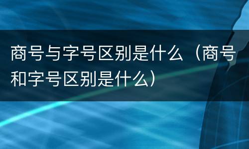 商号与字号区别是什么（商号和字号区别是什么）