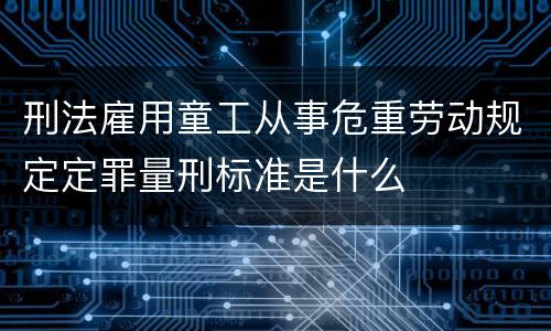 刑法雇用童工从事危重劳动规定定罪量刑标准是什么