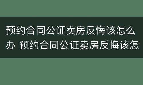 预约合同公证卖房反悔该怎么办 预约合同公证卖房反悔该怎么办理