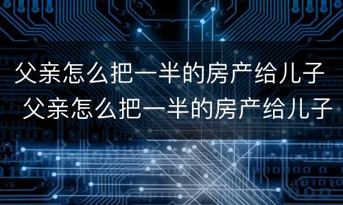 父亲怎么把一半的房产给儿子 父亲怎么把一半的房产给儿子卖