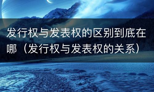 发行权与发表权的区别到底在哪（发行权与发表权的关系）