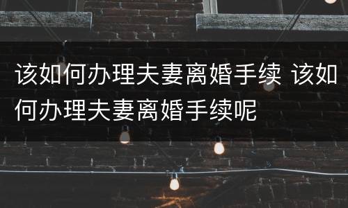 该如何办理夫妻离婚手续 该如何办理夫妻离婚手续呢