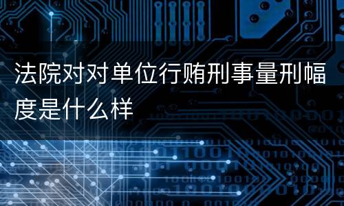 法院对对单位行贿刑事量刑幅度是什么样