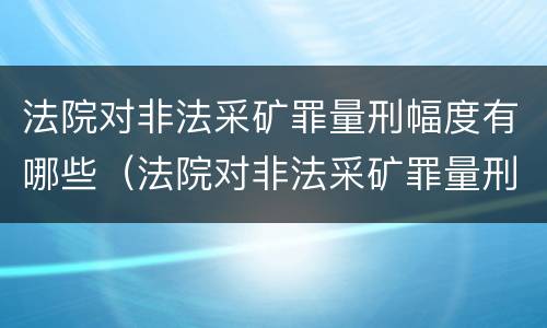 法院对非法采矿罪量刑幅度有哪些（法院对非法采矿罪量刑幅度有哪些规定）