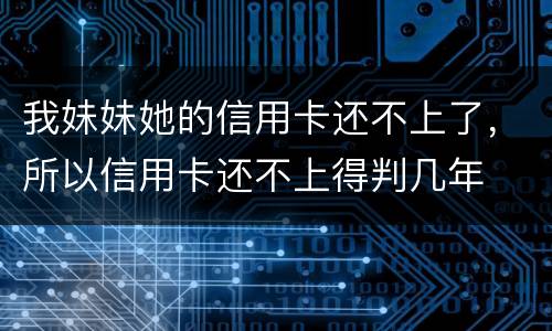 我妹妹她的信用卡还不上了，所以信用卡还不上得判几年