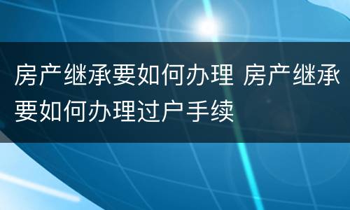 房产继承要如何办理 房产继承要如何办理过户手续