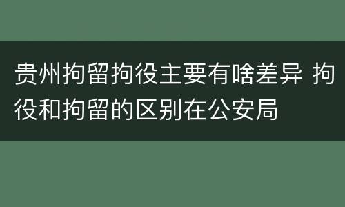 贵州拘留拘役主要有啥差异 拘役和拘留的区别在公安局