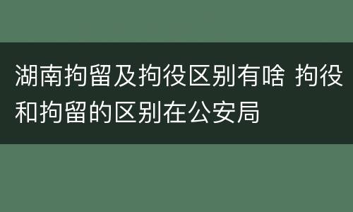 湖南拘留及拘役区别有啥 拘役和拘留的区别在公安局