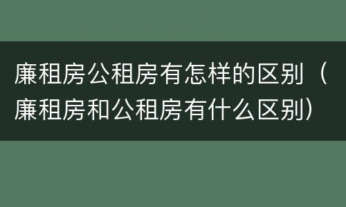 廉租房公租房有怎样的区别（廉租房和公租房有什么区别）