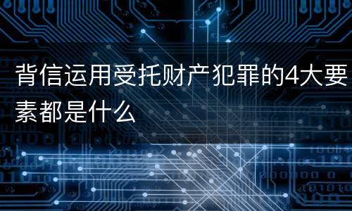 背信运用受托财产犯罪的4大要素都是什么