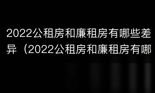 2022公租房和廉租房有哪些差异（2022公租房和廉租房有哪些差异呢）
