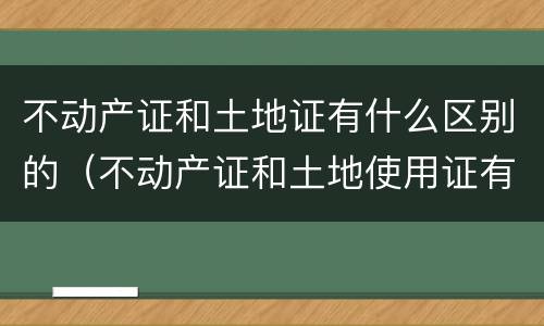 不动产证和土地证有什么区别的（不动产证和土地使用证有什么区别）