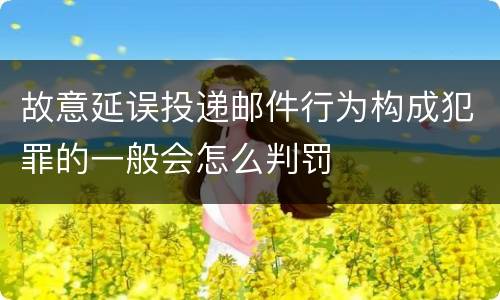 故意延误投递邮件行为构成犯罪的一般会怎么判罚