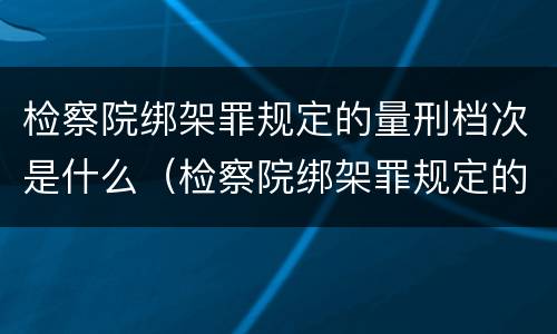 检察院绑架罪规定的量刑档次是什么（检察院绑架罪规定的量刑档次是什么级别）