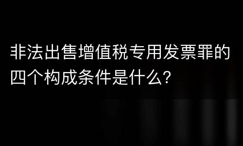 非法出售增值税专用发票罪的四个构成条件是什么？