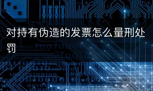 对持有伪造的发票怎么量刑处罚
