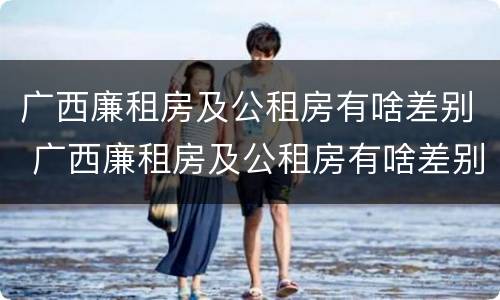 广西廉租房及公租房有啥差别 广西廉租房及公租房有啥差别吗