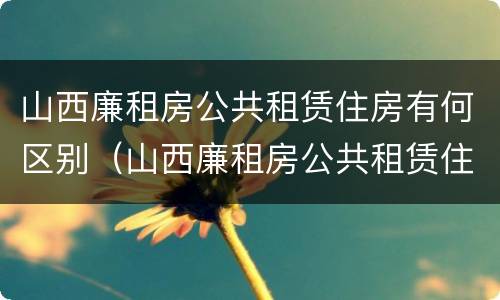 山西廉租房公共租赁住房有何区别（山西廉租房公共租赁住房有何区别啊）