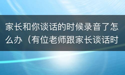 家长和你谈话的时候录音了怎么办（有位老师跟家长谈话时被家长录音）
