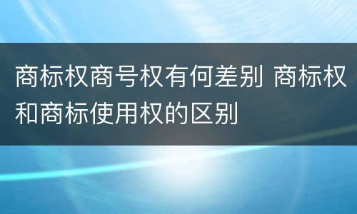 商标权商号权有何差别 商标权和商标使用权的区别