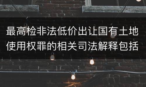 最高检非法低价出让国有土地使用权罪的相关司法解释包括什么内容