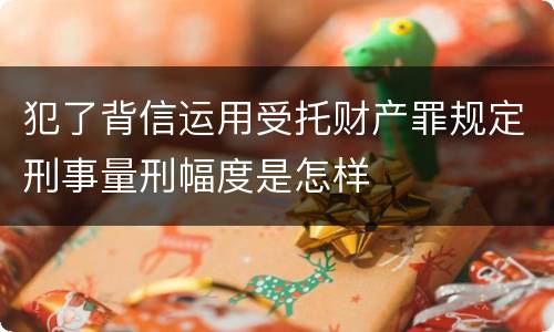 犯了背信运用受托财产罪规定刑事量刑幅度是怎样