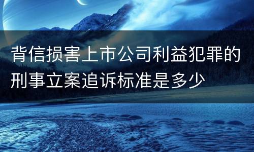背信损害上市公司利益犯罪的刑事立案追诉标准是多少