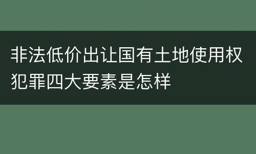非法低价出让国有土地使用权犯罪四大要素是怎样