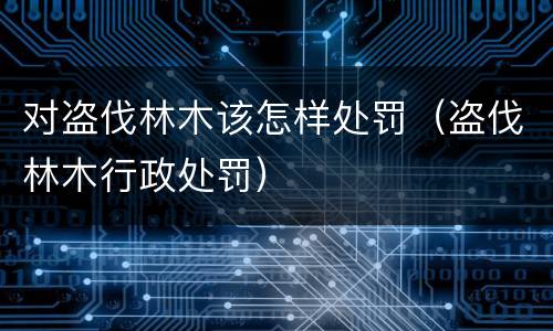 对盗伐林木该怎样处罚（盗伐林木行政处罚）