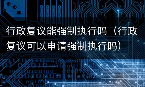 行政复议能强制执行吗（行政复议可以申请强制执行吗）
