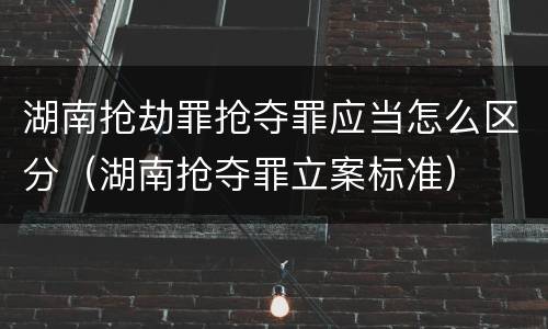 湖南抢劫罪抢夺罪应当怎么区分（湖南抢夺罪立案标准）