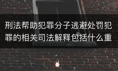 刑法帮助犯罪分子逃避处罚犯罪的相关司法解释包括什么重要规定