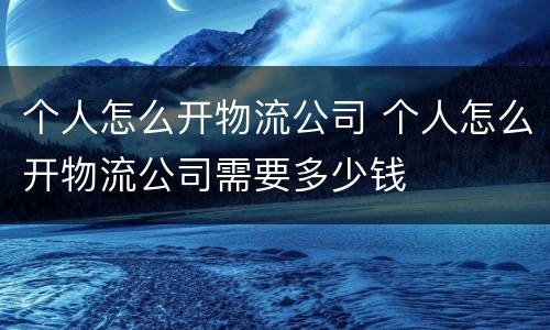 个人怎么开物流公司 个人怎么开物流公司需要多少钱