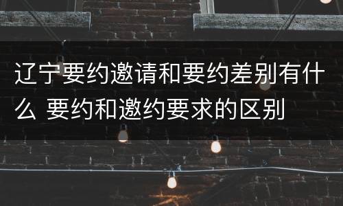 辽宁要约邀请和要约差别有什么 要约和邀约要求的区别
