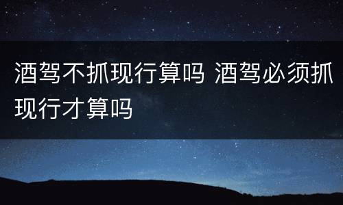 酒驾不抓现行算吗 酒驾必须抓现行才算吗