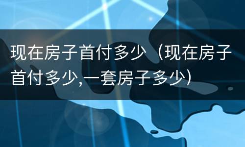 现在房子首付多少（现在房子首付多少,一套房子多少）