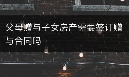父母赠与子女房产需要签订赠与合同吗