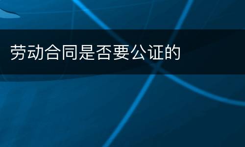 劳动合同是否要公证的