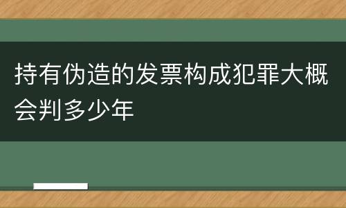 持有伪造的发票构成犯罪大概会判多少年